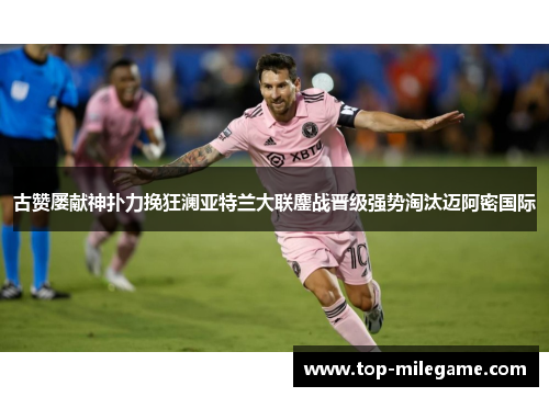 古赞屡献神扑力挽狂澜亚特兰大联鏖战晋级强势淘汰迈阿密国际